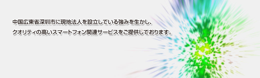 中国広東省深圳市に現地法人を設立している強みを生かし、クオリティの高いスマートフォン関連サービスをご提供しております。