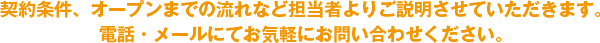 契約条件、オープンまでの流れなど担当者よりご説明させていただきます。電話・メールにてお気軽にお問い合わせ下さい。