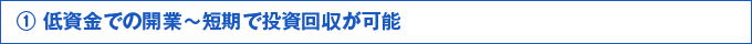 ①低資金での開業～短期で投資回収が可能