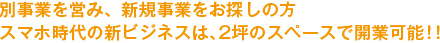 別事業を営み、新規事業をお探しの方スマホ時代の新ビジネスは、2坪のスペースで開業可能！！