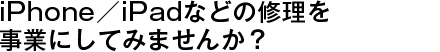 iPhone／iPadなどの修理を事業にしてみませんか？